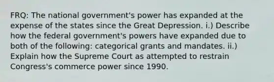 FRQ: The national government's power has expanded at the expense of the states since the Great Depression. i.) Describe how the federal government's powers have expanded due to both of the following: categorical grants and mandates. ii.) Explain how the Supreme Court as attempted to restrain Congress's commerce power since 1990.