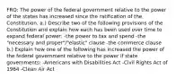 FRQ: The power of the federal government relative to the power of the states has increased since the ratification of the Constitution. a.) Describe two of the following provisions of the Constitution and explain how each has been used over time to expand federal power: -the power to tax and spend -the "necessary and proper"/"elastic" clause -the commerce clause b.) Explain how one of the following has increased the power of the federal government relative to the power if state governments: -Americans with Disabilities Act -Civil Rights Act of 1964 -Clean Air Act