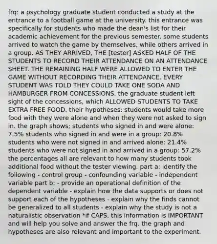 frq: a psychology graduate student conducted a study at the entrance to a football game at the university. this entrance was specifically for students who made the dean's list for their academic achievement for the previous semester. some students arrived to watch the game by themselves, while others arrived in a group. AS THEY ARRIVED, THE [tester] ASKED HALF OF THE STUDENTS TO RECORD THEIR ATTENDANCE ON AN ATTENDANCE SHEET. THE REMAINING HALF WERE ALLOWED TO ENTER THE GAME WITHOUT RECORDING THEIR ATTENDANCE. EVERY STUDENT WAS TOLD THEY COULD TAKE ONE SODA AND HAMBURGER FROM CONCESSIONS. the graduate student left sight of the concessions, which ALLOWED STUDENTS TO TAKE EXTRA FREE FOOD. their hypotheses: students would take more food with they were alone and when they were not asked to sign in. the graph shows; students who signed in and were alone: 7.5% students who signed in and were in a group: 20.8% students who were not signed in and arrived alone: 21.4% students who were not signed in and arrived in a group: 57.2% the percentages all are relevant to how many students took additional food without the tester viewing. part a: identify the following - control group - confounding variable - independent variable part b: - provide an operational definition of the dependent variable - explain how the data supports or does not support each of the hypotheses - explain why the finds cannot be generalized to all students - explain why the study is not a naturalistic observation *if CAPS, this information is IMPORTANT and will help you solve and answer the frq. the graph and hypotheses are also relevant and important to the experiment.