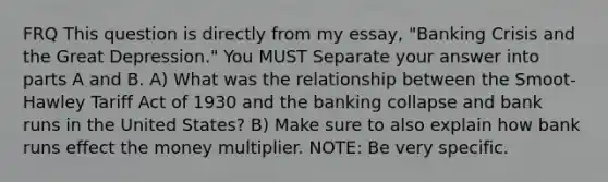 FRQ This question is directly from my essay, "Banking Crisis and the Great Depression." You MUST Separate your answer into parts A and B. A) What was the relationship between the Smoot-Hawley Tariff Act of 1930 and the banking collapse and bank runs in the United States? B) Make sure to also explain how bank runs effect the money multiplier. NOTE: Be very specific.