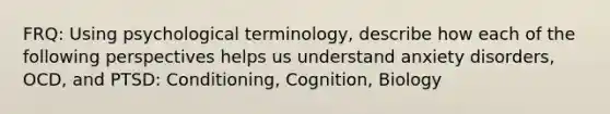 FRQ: Using psychological terminology, describe how each of the following perspectives helps us understand anxiety disorders, OCD, and PTSD: Conditioning, Cognition, Biology