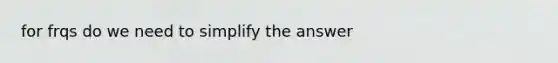 for frqs do we need to simplify the answer