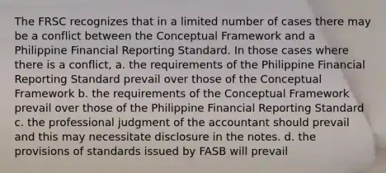 The FRSC recognizes that in a limited number of cases there may be a conflict between the Conceptual Framework and a Philippine Financial Reporting Standard. In those cases where there is a conflict, a. the requirements of the Philippine Financial Reporting Standard prevail over those of the Conceptual Framework b. the requirements of the Conceptual Framework prevail over those of the Philippine Financial Reporting Standard c. the professional judgment of the accountant should prevail and this may necessitate disclosure in the notes. d. the provisions of standards issued by FASB will prevail ​