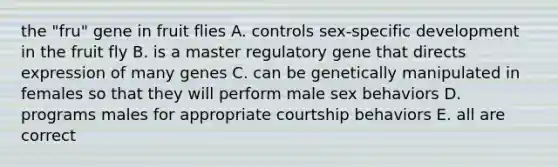 the "fru" gene in fruit flies A. controls sex-specific development in the fruit fly B. is a master regulatory gene that directs expression of many genes C. can be genetically manipulated in females so that they will perform male sex behaviors D. programs males for appropriate courtship behaviors E. all are correct