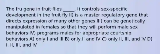 The fru gene in fruit flies _____. I) controls sex-specific development in the fruit fly II) is a master regulatory gene that directs expression of many other genes III) can be genetically manipulated in females so that they will perform male sex behaviors IV) programs males for appropriate courtship behaviors A) only I and III B) only II and IV C) only II, III, and IV D) I, II, III, and IV