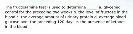 The fructosamine test is used to determine _____.​ a. ​glycemic control for the preceding two weeks b. ​the level of fructose in the blood c. ​the average amount of urinary protein d. ​average blood glucose over the preceding 120 days e. ​the presence of ketones in the blood