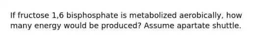 If fructose 1,6 bisphosphate is metabolized aerobically, how many energy would be produced? Assume apartate shuttle.