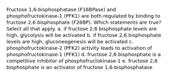 Fructose 1,6-bisphosphatase (F16BPase) and phosphofructokinase-1 (PFK1) are both regulated by binding to fructose 2,6 bisphosphate (F26BP). Which statements are true? Select all that apply. a. if fructose 2,6 bisphosphate levels are high, glycolysis will be activated b. if fructose 2,6 bisphosphate levels are high, gluconeogenesis will be activated c. phosphofructokinase-2 (PFK2) activity leads to activation of phosphofructokinase-1 (PFK1) d. fructose 2,6 bisphosphate is a competitive inhibitor of phosphofructokinase-1 e. fructose 2,6 bisphosphate is an activator of fructose 1,6-bisphosphatase