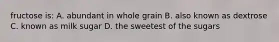 fructose is: A. abundant in whole grain B. also known as dextrose C. known as milk sugar D. the sweetest of the sugars