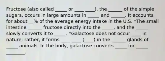 Fructose (also called _____ or ____ ____), the ______ of the simple sugars, occurs in large amounts in _____ and ______. It accounts for about __% of the average energy intake in the U.S. *The small intestine ______ fructose directly into the _____, and the _____ slowly converts it to _____. *Galactose does not occur ____ in nature; rather, it forms ____ ____ (____) in the ______ glands of _____ animals. In the body, galactose converts _____ for _____ ________.