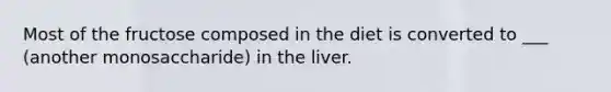 Most of the fructose composed in the diet is converted to ___ (another monosaccharide) in the liver.