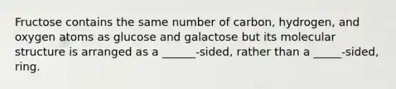 Fructose contains the same number of carbon, hydrogen, and oxygen atoms as glucose and galactose but its molecular structure is arranged as a ______-sided, rather than a _____-sided, ring.