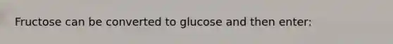 Fructose can be converted to glucose and then enter: