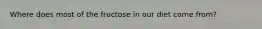 Where does most of the fructose in our diet come from?