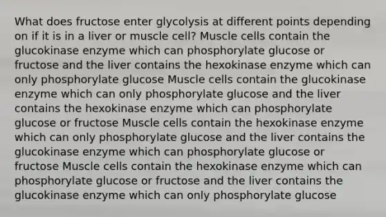 What does fructose enter glycolysis at different points depending on if it is in a liver or muscle cell? Muscle cells contain the glucokinase enzyme which can phosphorylate glucose or fructose and the liver contains the hexokinase enzyme which can only phosphorylate glucose Muscle cells contain the glucokinase enzyme which can only phosphorylate glucose and the liver contains the hexokinase enzyme which can phosphorylate glucose or fructose Muscle cells contain the hexokinase enzyme which can only phosphorylate glucose and the liver contains the glucokinase enzyme which can phosphorylate glucose or fructose Muscle cells contain the hexokinase enzyme which can phosphorylate glucose or fructose and the liver contains the glucokinase enzyme which can only phosphorylate glucose