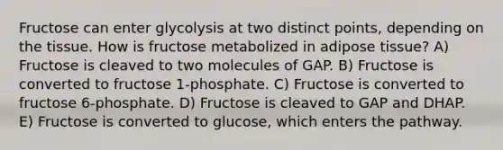 Fructose can enter glycolysis at two distinct points, depending on the tissue. How is fructose metabolized in adipose tissue? A) Fructose is cleaved to two molecules of GAP. B) Fructose is converted to fructose 1-phosphate. C) Fructose is converted to fructose 6-phosphate. D) Fructose is cleaved to GAP and DHAP. E) Fructose is converted to glucose, which enters the pathway.