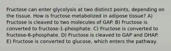 Fructose can enter glycolysis at two distinct points, depending on the tissue. How is fructose metabolized in adipose tissue? A) Fructose is cleaved to two molecules of GAP. B) Fructose is converted to fructose-1-phosphate. C) Fructose is converted to fructose-6-phosphate. D) Fructose is cleaved to GAP and DHAP. E) Fructose is converted to glucose, which enters the pathway.