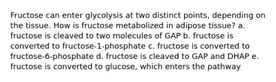 Fructose can enter glycolysis at two distinct points, depending on the tissue. How is fructose metabolized in adipose tissue? a. fructose is cleaved to two molecules of GAP b. fructose is converted to fructose-1-phosphate c. fructose is converted to fructose-6-phosphate d. fructose is cleaved to GAP and DHAP e. fructose is converted to glucose, which enters the pathway