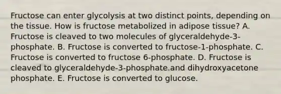 Fructose can enter glycolysis at two distinct points, depending on the tissue. How is fructose metabolized in adipose tissue? A. Fructose is cleaved to two molecules of glyceraldehyde-3-phosphate. B. Fructose is converted to fructose-1-phosphate. C. Fructose is converted to fructose 6-phosphate. D. Fructose is cleaved to glyceraldehyde-3-phosphate.and dihydroxyacetone phosphate. E. Fructose is converted to glucose.