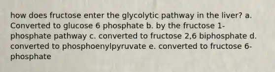 how does fructose enter the glycolytic pathway in the liver? a. Converted to glucose 6 phosphate b. by the fructose 1- phosphate pathway c. converted to fructose 2,6 biphosphate d. converted to phosphoenylpyruvate e. converted to fructose 6- phosphate