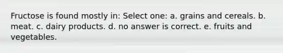 Fructose is found mostly in: Select one: a. grains and cereals. b. meat. c. dairy products. d. no answer is correct. e. fruits and vegetables.