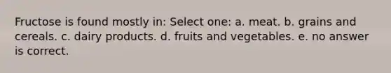 Fructose is found mostly in: Select one: a. meat. b. grains and cereals. c. dairy products. d. fruits and vegetables. e. no answer is correct.