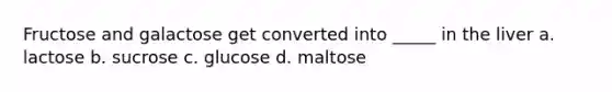 Fructose and galactose get converted into _____ in the liver a. lactose b. sucrose c. glucose d. maltose