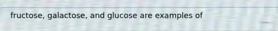 fructose, galactose, and glucose are examples of