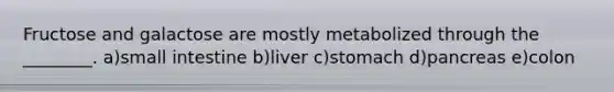 Fructose and galactose are mostly metabolized through the ________. a)small intestine b)liver c)stomach d)pancreas e)colon