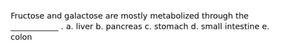 Fructose and galactose are mostly metabolized through the ____________ . a. liver b. pancreas c. stomach d. small intestine e. colon