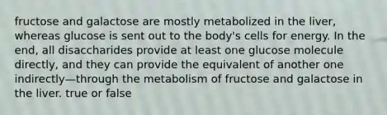 fructose and galactose are mostly metabolized in the liver, whereas glucose is sent out to the body's cells for energy. In the end, all disaccharides provide at least one glucose molecule directly, and they can provide the equivalent of another one indirectly—through the metabolism of fructose and galactose in the liver. true or false