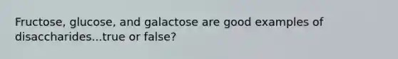 Fructose, glucose, and galactose are good examples of disaccharides...true or false?