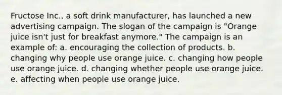 Fructose Inc., a soft drink manufacturer, has launched a new advertising campaign. The slogan of the campaign is "Orange juice isn't just for breakfast anymore." The campaign is an example of: a. encouraging the collection of products. b. changing why people use orange juice. c. changing how people use orange juice. d. changing whether people use orange juice. e. affecting when people use orange juice.