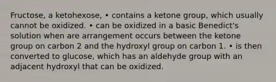 Fructose, a ketohexose, • contains a ketone group, which usually cannot be oxidized. • can be oxidized in a basic Benedict's solution when are arrangement occurs between the ketone group on carbon 2 and the hydroxyl group on carbon 1. • is then converted to glucose, which has an aldehyde group with an adjacent hydroxyl that can be oxidized.