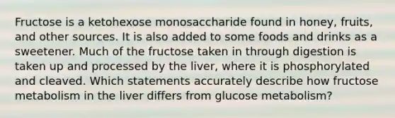 Fructose is a ketohexose monosaccharide found in honey, fruits, and other sources. It is also added to some foods and drinks as a sweetener. Much of the fructose taken in through digestion is taken up and processed by the liver, where it is phosphorylated and cleaved. Which statements accurately describe how fructose metabolism in the liver differs from glucose metabolism?