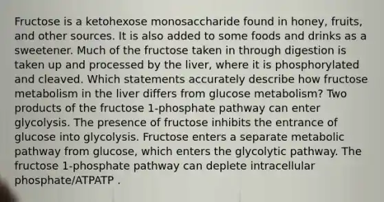 Fructose is a ketohexose monosaccharide found in honey, fruits, and other sources. It is also added to some foods and drinks as a sweetener. Much of the fructose taken in through digestion is taken up and processed by the liver, where it is phosphorylated and cleaved. Which statements accurately describe how fructose metabolism in the liver differs from glucose metabolism? Two products of the fructose 1‑phosphate pathway can enter glycolysis. The presence of fructose inhibits the entrance of glucose into glycolysis. Fructose enters a separate metabolic pathway from glucose, which enters the glycolytic pathway. The fructose 1‑phosphate pathway can deplete intracellular phosphate/ATPATP .