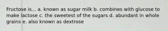 Fructose is... a. known as sugar milk b. combines with glucose to make lactose c. the sweetest of the sugars d. abundant in whole grains e. also known as dextrose