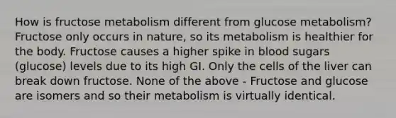 How is fructose metabolism different from glucose metabolism? Fructose only occurs in nature, so its metabolism is healthier for the body. Fructose causes a higher spike in blood sugars (glucose) levels due to its high GI. Only the cells of the liver can break down fructose. None of the above - Fructose and glucose are isomers and so their metabolism is virtually identical.