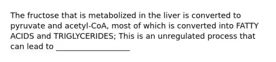 The fructose that is metabolized in the liver is converted to pyruvate and acetyl-CoA, most of which is converted into FATTY ACIDS and TRIGLYCERIDES; This is an unregulated process that can lead to ___________________