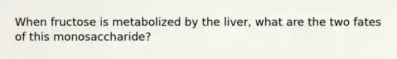 When fructose is metabolized by the liver, what are the two fates of this monosaccharide?