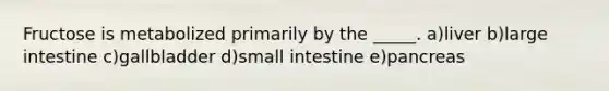 Fructose is metabolized primarily by the _____. a)liver b)<a href='https://www.questionai.com/knowledge/kGQjby07OK-large-intestine' class='anchor-knowledge'>large intestine</a> c)gallbladder d)small intestine e)pancreas