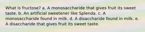 What is fructose? a. A monosaccharide that gives fruit its sweet taste. b. An artificial sweetener like Splenda. c. A monosaccharide found in milk. d. A disaccharide found in milk. e. A disaccharide that gives fruit its sweet taste.