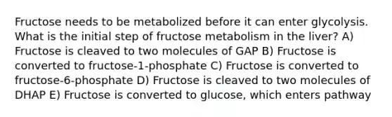 Fructose needs to be metabolized before it can enter glycolysis. What is the initial step of fructose metabolism in the liver? A) Fructose is cleaved to two molecules of GAP B) Fructose is converted to fructose-1-phosphate C) Fructose is converted to fructose-6-phosphate D) Fructose is cleaved to two molecules of DHAP E) Fructose is converted to glucose, which enters pathway