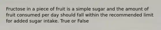 Fructose in a piece of fruit is a simple sugar and the amount of fruit consumed per day should fall within the recommended limit for added sugar intake. True or False