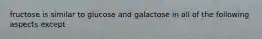 fructose is similar to glucose and galactose in all of the following aspects except