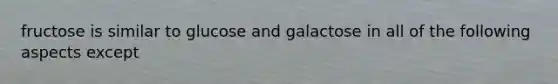 fructose is similar to glucose and galactose in all of the following aspects except