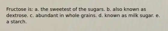 Fructose is: a. the sweetest of the sugars. b. also known as dextrose. c. abundant in whole grains. d. known as milk sugar. e. a starch.