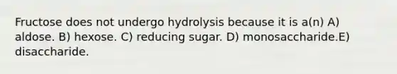 Fructose does not undergo hydrolysis because it is a(n) A) aldose. B) hexose. C) reducing sugar. D) monosaccharide.E) disaccharide.