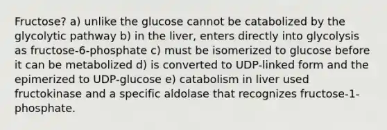 Fructose? a) unlike the glucose cannot be catabolized by the glycolytic pathway b) in the liver, enters directly into glycolysis as fructose-6-phosphate c) must be isomerized to glucose before it can be metabolized d) is converted to UDP-linked form and the epimerized to UDP-glucose e) catabolism in liver used fructokinase and a specific aldolase that recognizes fructose-1-phosphate.