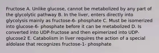 Fructose A. Unlike glucose, cannot be metabolized by any part of the glycolytic pathway B. In the liver, enters directly into glycolysis mainly as fructose-6- phosphate C. Must be isomerized into glucose-6- phosphate before it can be metabolized D. Is converted into UDP-fructose and then epimerized into UDP-glucose2 E. Catabolism in liver requires the action of a special aldolase that recognizes fructose-1- phosphate